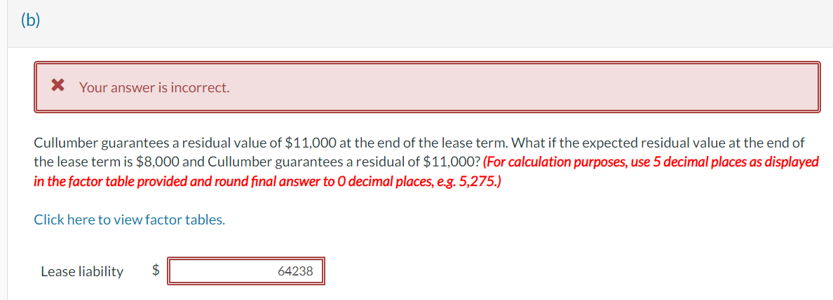 (b)
* Your answer is incorrect.
Cullumber guarantees a residual value of $11,000 at the end of the lease term. What if the expected residual value at the end of
the lease term is $8,000 and Cullumber guarantees a residual of $11,000? (For calculation purposes, use 5 decimal places as displayed
in the factor table provided and round final answer to O decimal places, e.g. 5,275.)
Click here to view factor tables.
Lease liability
$
64238