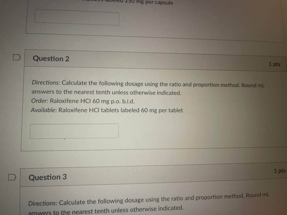 mg per capsule
D
Question 2
1 pts
Directions: Calculate the following dosage using the ratio and proportion method. Round mL
answers to the nearest tenth unless otherwise indicated.
Order: Raloxifene HCI 60 mg p.o. b.i.d.
Available: Raloxifene HCI tablets labeled 60 mg per tablet
1 pts
Question 3
Directions: Calculate the following dosage using the ratio and proportion method. Round mL
answers to the nearest tenth unless otherwise indicated.
