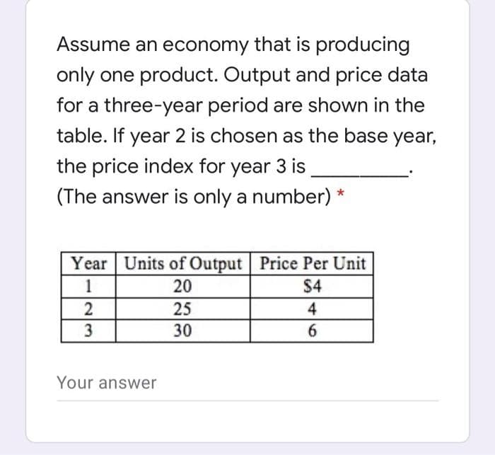 Assume an economy that is producing
only one product. Output and price data
for a three-year period are shown in the
table. If year 2 is chosen as the base year,
the price index for year 3 is
(The answer is only a number) *
Year Units of Output Price Per Unit
1
20
$4
2
25
4
3
30
6
Your answer