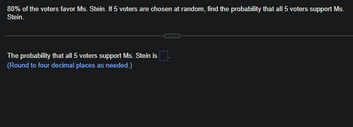 80% of the voters favor Ms. Stein. If 5 voters are chosen at random, find the probability that all 5 voters support Ms.
Stein.
The probability that all 5 voters support Ms. Stein is
(Round to four decimal places as needed.)