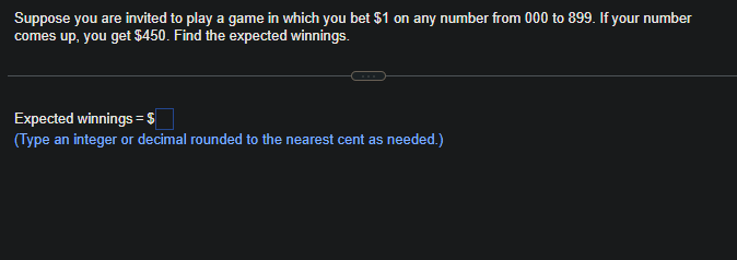 Suppose you are invited to play a game in which you bet $1 on any number from 000 to 899. If your number
comes up, you get $450. Find the expected winnings.
Expected winnings = $
(Type an integer or decimal rounded to the nearest cent as needed.)