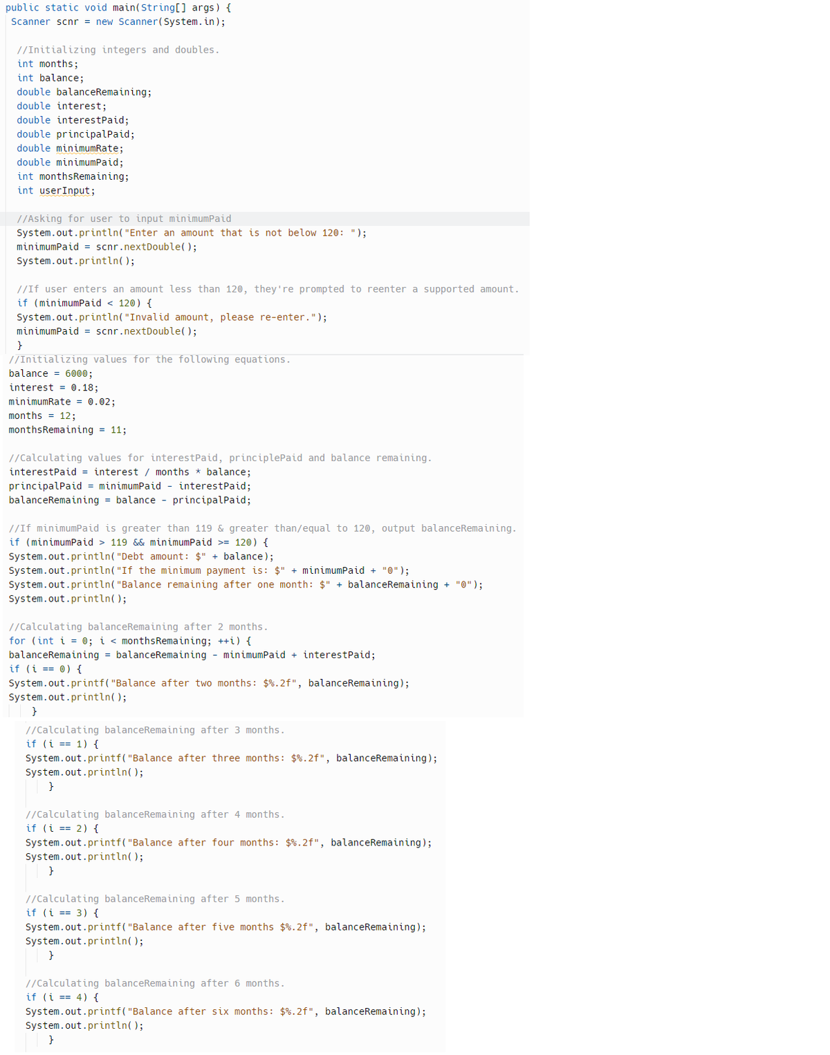 public static void main(String[] args) {
Scanner scnr = new Scanner(System.in);
//Initializing integers and doubles.
int months;
int balance;
double balanceRemaining;
double interest;
double interest Paid;
double principalPaid;
double minimumRate;
double minimumPaid;
int monthsRemaining;
int userInput;
//Asking for user to input minimumPaid
System.out.println("Enter an amount that is not below 120: ");
minimumPaid = scnr.nextDouble();
System.out.println();
//If user enters an amount less than 120, they're prompted to reenter a supported amount.
if (minimumPaid < 120) {
System.out.println("Invalid amount, please re-enter.");
minimumPaid = scnr.nextDouble();
}
//Initializing values for the following equations.
balance 6000;
interest = 0.18;
minimumRate = 0.02;
months = 12;
monthsRemaining = 11;
//Calculating values for interest Paid, principlePaid and balance remaining.
interest Paid = interest / months * balance;
principalPaid = minimumPaid - interest Paid;
balanceRemaining = balance - principalPaid;
//If minimumPaid is greater than 119 & greater than/equal to 120, output balanceRemaining.
if (minimumPaid > 119 && minimumPaid >= 120) {
System.out.println("Debt amount: $" + balance);
System.out.println("If the minimum payment is: $" + minimumPaid + "0");
System.out.println("Balance remaining after one month: $" + balanceRemaining + "0");
System.out.println();
//Calculating balanceRemaining after 2 months.
for (int i = 0; i < monthsRemaining; ++i) {
balanceRemaining = balanceRemaining minimumPaid + interest Paid;
if (i == 0) {
System.out.printf("Balance after two months: $ %.2f", balanceRemaining);
System.out.println();
}
//Calculating balanceRemaining after 3 months.
if (i == 1) {
System.out.printf("Balance after three months: $%.2f", balanceRemaining);
System.out.println();
}
//Calculating balanceRemaining after 4 months.
if (i == 2) {
System.out.printf("Balance after four months: $%.2f", balanceRemaining);
System.out.println();
}
//Calculating balanceRemaining after 5 months.
if (i == 3) {
System.out.printf("Balance after five months $ %.2f", balanceRemaining);
System.out.println();
}
//Calculating balanceRemaining after 6 months.
if (i == 4) {
System.out.printf("Balance after six months: $%.2f", balanceRemaining);
System.out.println();
}