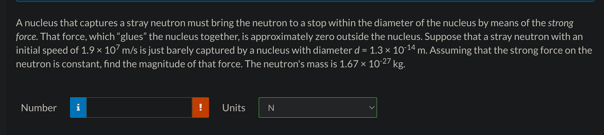 A nucleus that captures a stray neutron must bring the neutron to a stop within the diameter of the nucleus by means of the strong
force. That force, which "glues" the nucleus together, is approximately zero outside the nucleus. Suppose that a stray neutron with an
initial speed of 1.9 × 107 m/s is just barely captured by a nucleus with diameter d = 1.3 × 10-¹4 m. Assuming that the strong force on the
neutron is constant, find the magnitude of that force. The neutron's mass is 1.67 × 10-27 kg.
Number
Units
N
