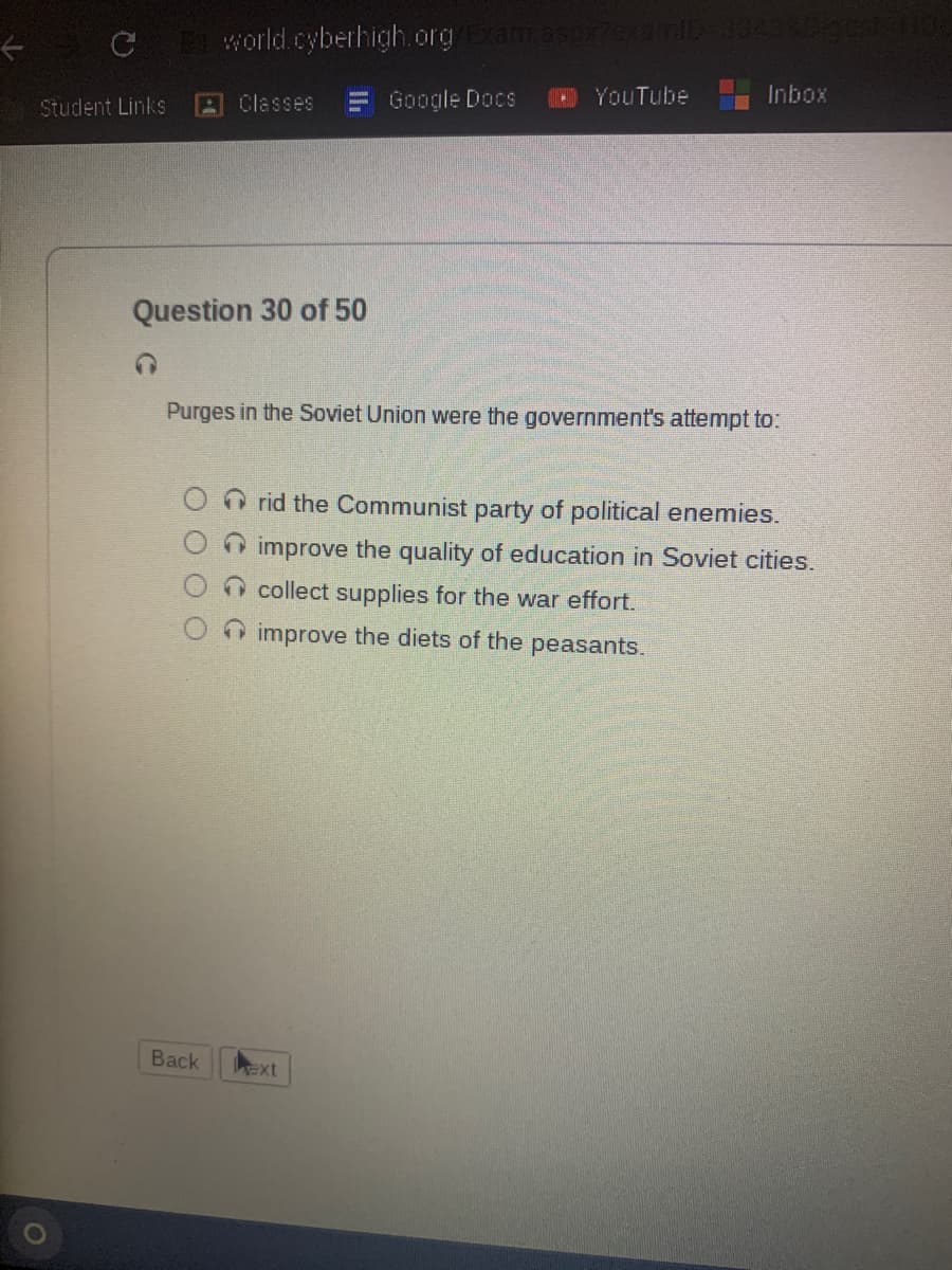 ←
C
Student Links
world.cyberhigh.org/Exam.aspr2examlD-33438bigest Ho
Classes
Back
Question 30 of 50
-
Google Docs
ext
YouTube
Purges in the Soviet Union were the government's attempt to:
Inbox
rid the Communist party of political enemies.
improve the quality of education in Soviet cities.
collect supplies for the war effort.
improve the diets of the peasants.