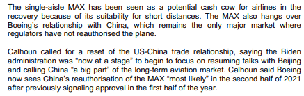 The single-aisle MAX has been seen as a potential cash cow for airlines in the
recovery because of its suitability for short distances. The MAX also hangs over
Boeing's relationship with China, which remains the only major market where
regulators have not reauthorised the plane.
Calhoun called for a reset of the US-China trade relationship, saying the Biden
administration was "now at a stage" to begin to focus on resuming talks with Beijing
and calling China "a big part" of the long-term aviation market. Calhoun said Boeing
now sees China's reauthorisation of the MAX "most likely" in the second half of 2021
after previously signaling approval in the first half of the year.
