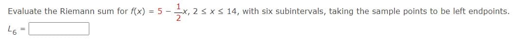 Evaluate the Riemann sum for f(x) = 5 -
x, 2 s x < 14, with six subintervals, taking the sample points to be left endpoints.
L6 =
