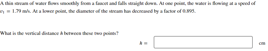 A thin stream of water flows smoothly from a faucet and falls straight down. At one point, the water is flowing at a speed of
v₁ = 1.79 m/s. At a lower point, the diameter of the stream has decreased by a factor of 0.895.
What is the vertical distance h between these two points?
h =
cm