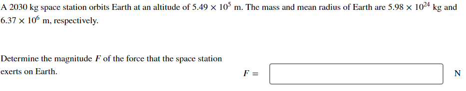 A 2030 kg space station orbits Earth at an altitude of 5.49 × 105 m. The mass and mean radius of Earth are 5.98 × 1024 kg and
6.37 x 106 m, respectively.
Determine the magnitude F of the force that the space station
exerts on Earth.
F =
N