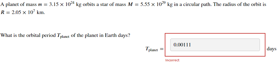 A planet of mass m = 3.15 × 1024 kg orbits a star of mass M = 5.55 × 1029 kg in a circular path. The radius of the orbit is
R = 2.05 × 107 km.
What is the orbital period Tplanet of the planet in Earth days?
0.00111
Tplanet =
Incorrect
days