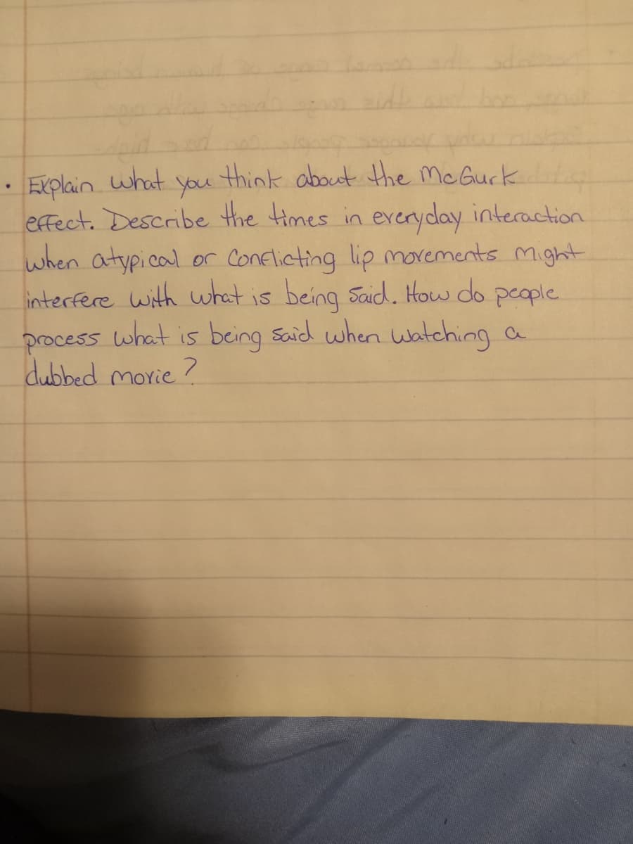 • Explain what you think about the McGurk
effect. Describe the times in everyday interaction.
when atypical or Conflicting lip movements might
interfere with what is being said. How do people.
process what is being said when watching a
dubbed movie?