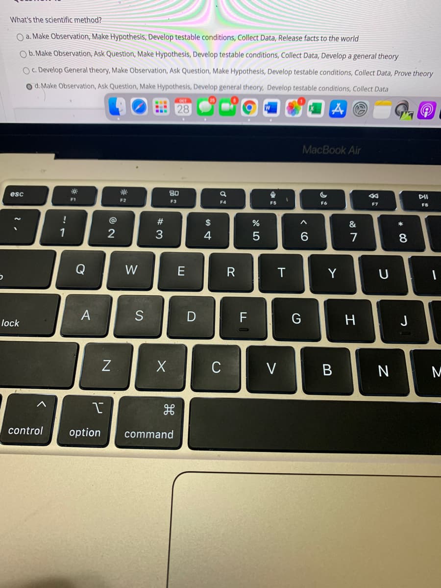 What's the scientific method?
O a. Make Observation, Make Hypothesis, Develop testable conditions, Collect Data, Release facts to the world
O b. Make Observation, Ask Question, Make Hypothesis, Develop testable conditions, Collect Data, Develop a general theory
O c. Develop General theory, Make Observation, Ask Question, Make Hypothesis, Develop testable conditions, Collect Data, Prove theory
O d. Make Observation, Ask Question, Make Hypothesis, Develop general theory, Develop testable conditions, Collect Data
28
Aの
MacBook Air
esc
80
F1
F2
F3
F4
F5
F6
F7
F8
@
#
$
%
&
1
2
3
4
7
Q
W
R
Y
U
A
S
F
G
J
lock
C
V
B
control
option
command
* CO
エ
く0
