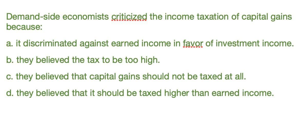 Demand-side economists criticized the income taxation of capital gains
because:
a. it discriminated against earned income in favor of investment income.
b. they believed the tax to be too high.
c. they believed that capital gains should not be taxed at all.
d. they believed that it should be taxed higher than earned income.