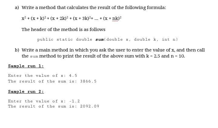 a) Write a method that calculates the result of the following formula:
x? + (x + k)? + (x + 2k)? + (x + 3k)?+ .
+ (x + nk)?
...
The header of the method is as follows
public static double sum(double x, double k, int n)
b) Write a main method in which you ask the user to enter the value of x, and then call
the sum method to print the result of the above sum with k = 2.5 and n = 10.
Sample run 1:
Enter the value of x:
4.5
The result of the sum is: 3866.5
Sample run 2:
Enter the value of x: -1.2
The result of the sum is: 2092.09
