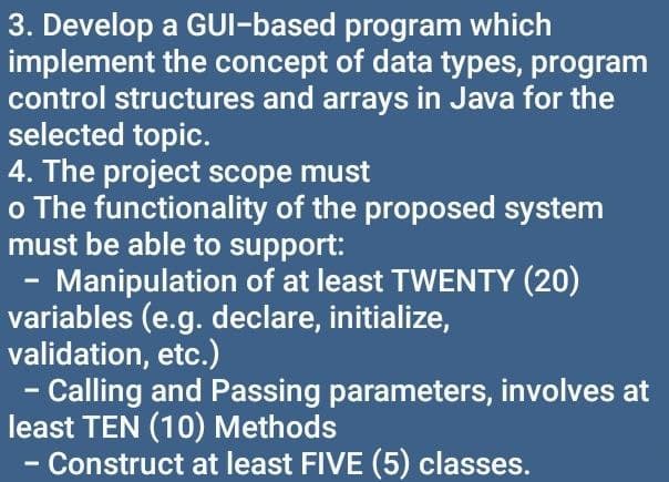 3. Develop
a GUI-based
program which
implement the concept of data types, program
control structures and arrays in Java for the
selected topic.
4. The project scope must
o The functionality of the proposed system
must be able to support:
Manipulation of at least TWENTY (20)
variables (e.g. declare, initialize,
validation, etc.)
- Calling and Passing parameters, involves at
least TEN (10) Methods
Construct at least FIVE (5) classes.