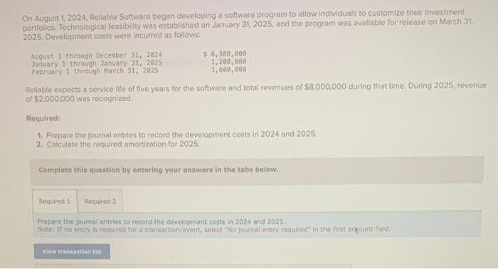 On August 1, 2024, Reliable Software began developing a software program to allow individuals to customize their investment
portfolios. Technological feasibility was established on January 31, 2025, and the program was available for release on March 31,
2025. Development costs were incurred as follows:
August 1 through December 31, 2024
January 1 through January 31, 2025
February 1 through March 31, 2025
$ 6,300,000
1,200,000
1,600,000
Reliable expects a service life of five years for the software and total revenues of $8,000,000 during that time. During 2025, revenue
of $2,000,000 was recognized.
Required:
1. Prepare the journal entries to record the development costs in 2024 and 2025.
2. Calculate the required amortization for 2025.
Complete this question by entering your answers in the tabs below.
Required 1 Required 2
Prepare the journal entries to record the development costs in 2024 and 2025.
Note: If no entry is required for a transaction/event, select "No journal entry required" in the first acount field.
View transaction list