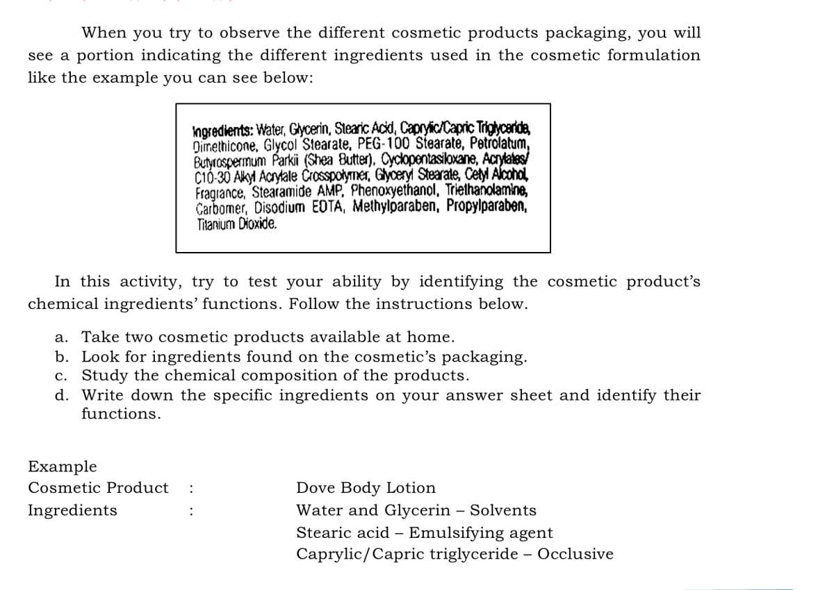 When you try to observe the different cosmetic products packaging, you will
see a portion indicating the different ingredients used in the cosmetic formulation
like the example you can see below:
Ingredients: Water, Gycerin, Stearic Acd, Capryic/Capric Triglyceride,
Qimethicone, Glycol Stearate, PEG-100 Stearate, Petrolatum,
Butyrospermum Parkii (Shea Butter), Cyclopentasiloxane, Acrylates/
C10-30 Akyl Aarytale Crosspotymer, Glyceryl Stearate, Cetyl Alcohol
Fragiance, Stearamide AMP, Phenoxyethanol, Triethanolamine,
Carbomer, Disodium EDTA, Methylparaben, Propylparaben,
Titanium Dioxide.
In this activity, try to test your ability by identifying the cosmetic product's
chemical ingredients' functions. Follow the instructions below.
a. Take two cosmetic products available at home.
b. Look for ingredients found on the cosmetic's packaging.
c. Study the chemical composition of the products.
d. Write down the specific ingredients on your answer sheet and identify their
functions.
Example
Cosmetic Product
:
Dove Body Lotion
Ingredients
Water and Glycerin – Solvents
Stearic acid – Emulsifying agent
Caprylic/Capric triglyceride – Occlusive
