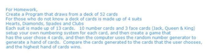 For Homework,
Create a Program that draws from a deck of 52 cards
For those who do not know a deck of cards is made up of 4 suits
Hearts, Diamonds, Spades and Clubs
Each suit is made up of 13 cards. 10 number cards and 3 face cards (Jack, Queen & King)
setup your own numbering system for each card, and then create a game that
has the user chose 4 cards, and then the computer uses the random number generator to
generate a hand of cards. Compare the cards generated to the cards that the user chooses,
and the highest hand of cards wins.
