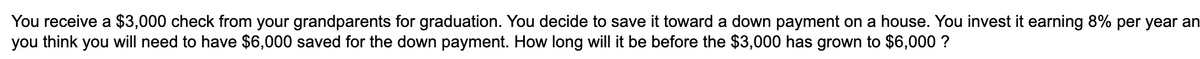 You receive a $3,000 check from your grandparents for graduation. You decide to save it toward a down payment on a house. You invest it earning 8% per year an
you think you will need to have $6,000 saved for the down payment. How long will it be before the $3,000 has grown to $6,000 ?
