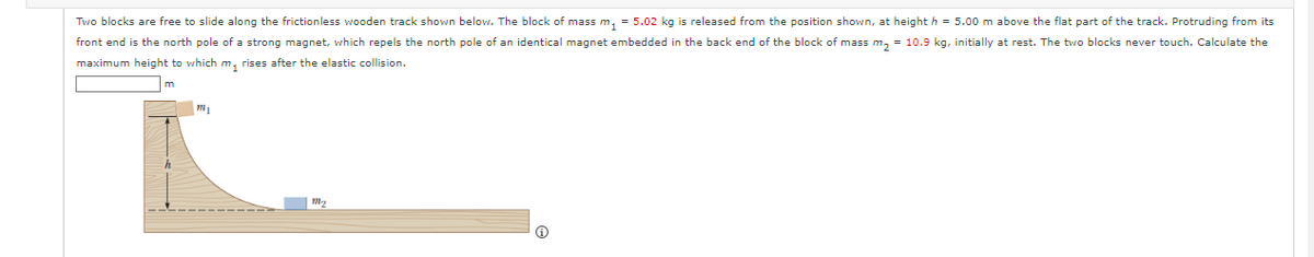 Two blocks are free to slide along the frictionless wooden track shown below. The block of mass m₁ = 5.02 kg is released from the position shown, at height h = 5.00 m above the flat part of the track. Protruding from its
front end is the north pole of a strong magnet, which repels the north pole of an identical magnet embedded in the back end of the block of mass m₂ = 10.9 kg, initially at rest. The two blocks never touch. Calculate the
maximum height to which m, rises after the elastic collision.
m
m₁