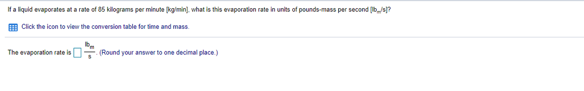 If a liquid evaporates at a rate of 85 kilograms per minute [kg/min], what is this evaporation rate in units of pounds-mass per second [lb„/s]?
E Click the icon to view the conversion table for time and mass.
Ibm
(Round your answer to one decimal place.)
The evaporation rate is

