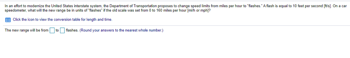 In an effort to modernize the United States interstate system, the Department of Transportation proposes to change speed limits from miles per hour to "flashes." A flash is equal to 10 feet per second [ft/s]. On a car
speedometer, what will the new range be in units of "flashes" if the old scale was set from 0 to 160 miles per hour [mi/h or mph]?
E Click the icon to view the conversion table for length and time.
The new range will be from
to flashes. (Round your answers to the nearest whole number.)
