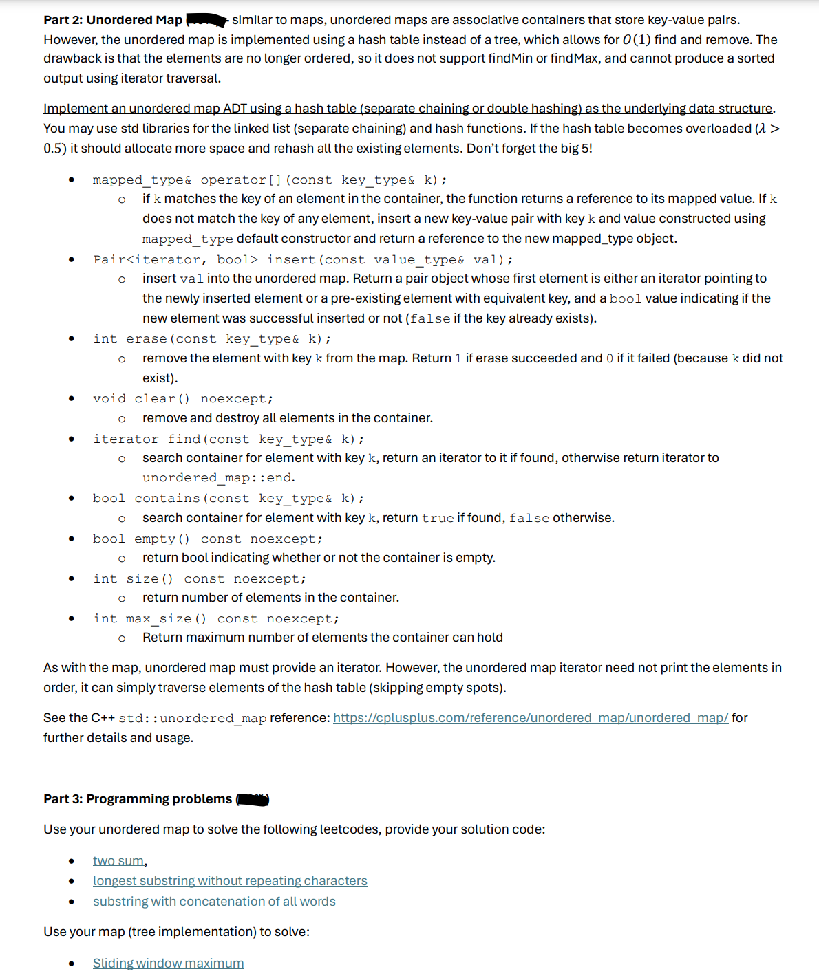 Part 2: Unordered Map
- similar to maps, unordered maps are associative containers that store key-value pairs.
However, the unordered map is implemented using a hash table instead of a tree, which allows for 0 (1) find and remove. The
drawback is that the elements are no longer ordered, so it does not support find Min or find Max, and cannot produce a sorted
output using iterator traversal.
Implement an unordered map ADT using a hash table (separate chaining or double hashing) as the underlying data structure.
You may use std libraries for the linked list (separate chaining) and hash functions. If the hash table becomes overloaded (1 >
0.5) it should allocate more space and rehash all the existing elements. Don't forget the big 5!
mapped_type& operator () (const key_type& k);
if k matches the key of an element in the container, the function returns a reference to its mapped value. If k
does not match the key of any element, insert a new key-value pair with key k and value constructed using
mapped type default constructor and return a reference to the new mapped_type object.
Pair<iterator, bool> insert (const value_type& val);
о insert val into the unordered map. Return a pair object whose first element is either an iterator pointing to
the newly inserted element or a pre-existing element with equivalent key, and a bool value indicating if the
new element was successful inserted or not (false if the key already exists).
int erase (const key_type& k);
о
remove the element with key k from the map. Return 1 if erase succeeded and 0 if it failed (because k did not
exist).
void clear() noexcept;
remove and destroy all elements in the container.
•
iterator find (const key_type& k);
○ search container for element with key k, return an iterator to it if found, otherwise return iterator to
unordered_map: : end.
bool contains (const key_type& k);
○ search container for element with key k, return true if found, false otherwise.
.
bool empty() const noexcept;
○ return bool indicating whether or not the container is empty.
int size() const noexcept;
о return number of elements in the container.
int max size () const noexcept;
Return maximum number of elements the container can hold
As with the map, unordered map must provide an iterator. However, the unordered map iterator need not print the elements in
order, it can simply traverse elements of the hash table (skipping empty spots).
See the C++ std::unordered_map reference: https://cplusplus.com/reference/unordered map/unordered map/for
further details and usage.
Part 3: Programming problems
Use your unordered map to solve the following leetcodes, provide your solution code:
two sum,
longest substring without repeating characters
substring with concatenation of all words
Use your map (tree implementation) to solve:
Sliding window maximum