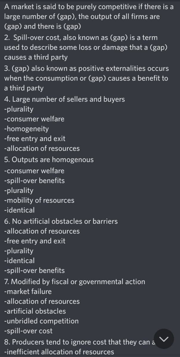 A market is said to be purely competitive if there is a
large number of (gap), the output of all firms are
(gap) and there is (gap)
2. Spill-over cost, also known as (gap) is a term
used to describe some loss or damage that a (gap)
causes a third party
3. (gap) also known as positive externalities occurs
when the consumption or (gap) causes a benefit to
a third party
4. Large number of sellers and buyers
-plurality
-consumer welfare
-homogeneity
-free entry and exit
-allocation of resources
5. Outputs are homogenous
-consumer welfare
-spill-over benefits
-plurality
-mobility of resources
-identical
6. No artificial obstacles or barriers
-allocation of resources
-free entry and exit
-plurality
-identical
-spill-over benefits
7. Modified by fiscal or governmental action
-market failure
-allocation of resources
-artificial obstacles
-unbridled competition
-spill-over cost
8. Producers tend to ignore cost that they can a
-inefficient allocation of resources