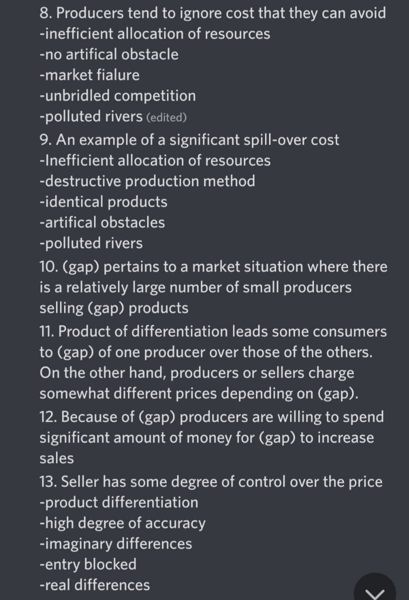 8. Producers tend to ignore cost that they can avoid
-inefficient allocation of resources
-no artifical obstacle
-market fialure
-unbridled competition
-polluted rivers (edited)
9. An example of a significant spill-over cost
-Inefficient allocation of resources
-destructive production method
-identical products
-artifical obstacles
-polluted rivers
10. (gap) pertains to a market situation where there
is a relatively large number of small producers
selling (gap) products
11. Product of differentiation leads some consumers
to (gap) of one producer over those of the others.
On the other hand, producers or sellers charge
somewhat different prices depending on (gap).
12. Because of (gap) producers are willing to spend
significant amount of money for (gap) to increase
sales
13. Seller has some degree of control over the price
-product differentiation
-high degree of accuracy
-imaginary differences
-entry blocked
-real differences