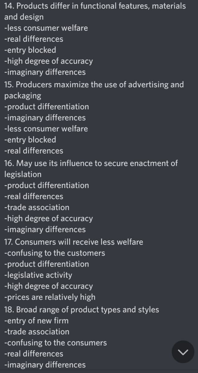 14. Products differ in functional features, materials
and design
-less consumer welfare
-real differences
-entry blocked
-high degree of accuracy
-imaginary differences
15. Producers maximize the use of advertising and
packaging
-product differentiation
-imaginary differences
-less consumer welfare
-entry blocked
-real differences
16. May use its influence to secure enactment of
legislation
-product differentiation
-real differences
-trade association
-high degree of accuracy
-imaginary differences
17. Consumers will receive less welfare
-confusing to the customers
-product differentiation
-legislative activity
-high degree of accuracy
-prices are relatively high
18. Broad range of product types and styles
-entry of new firm
-trade association
-confusing to the consumers
-real differences
-imaginary differences