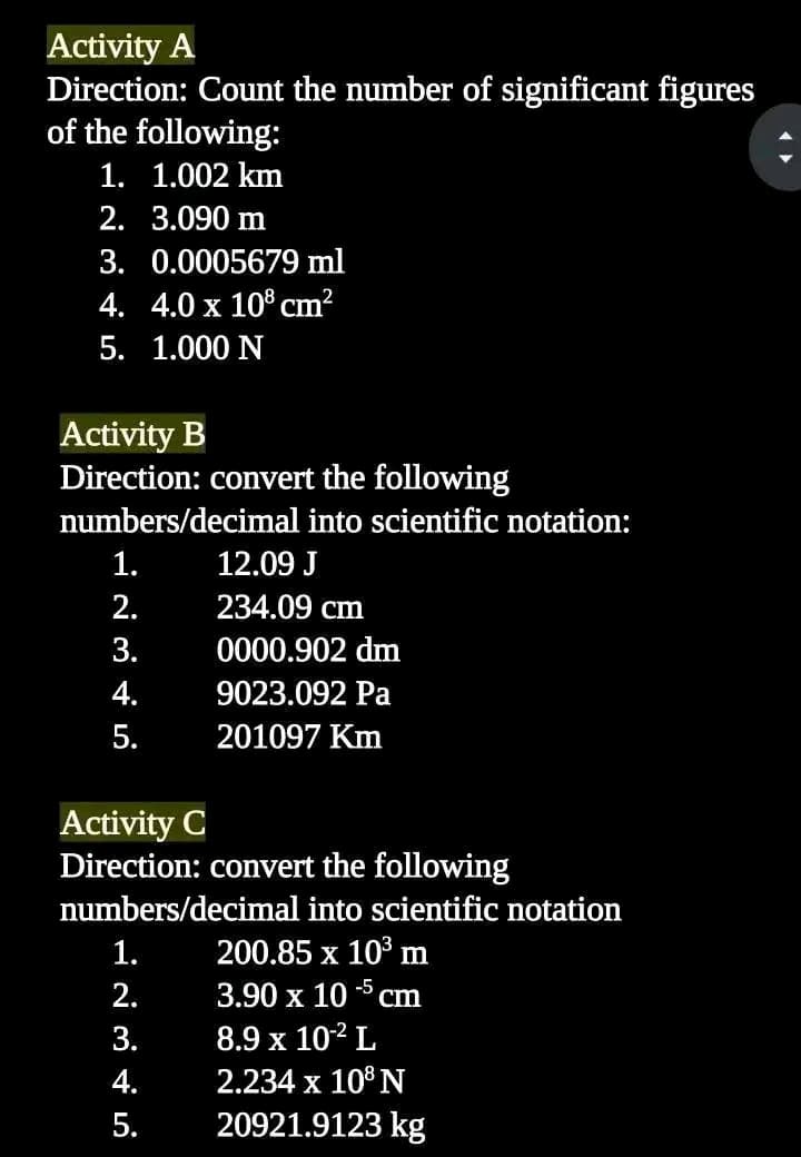 Activity A
Direction: Count the number of significant figures
of the following:
1. 1.002 km
2.
3.090 m
3. 0.0005679 ml
4. 4.0 x 108 cm²
5. 1.000 N
Activity B
Direction: convert the following
numbers/decimal into scientific notation:
1.
2.
3.
4.
5.
12.09 J
234.09 cm
0000.902 dm
9023.092 Pa
201097 Km
Activity C
Direction: convert the following
numbers/decimal into scientific notation
200.85 x 10³ m
3.90 x 105 cm
8.9 x 10-² L
2.234 x 108 N
20921.9123 kg
1.
2.
3.
4.
5.