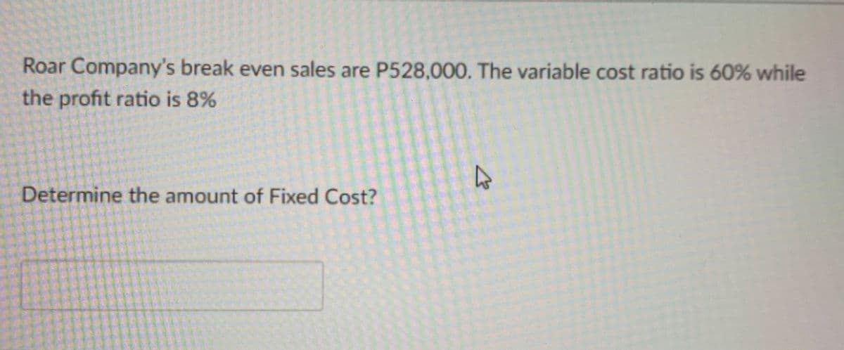 Roar Company's break even sales are P528,000. The variable cost ratio is 60% while
the profit ratio is 8%
Determine the amount of Fixed Cost?
4
