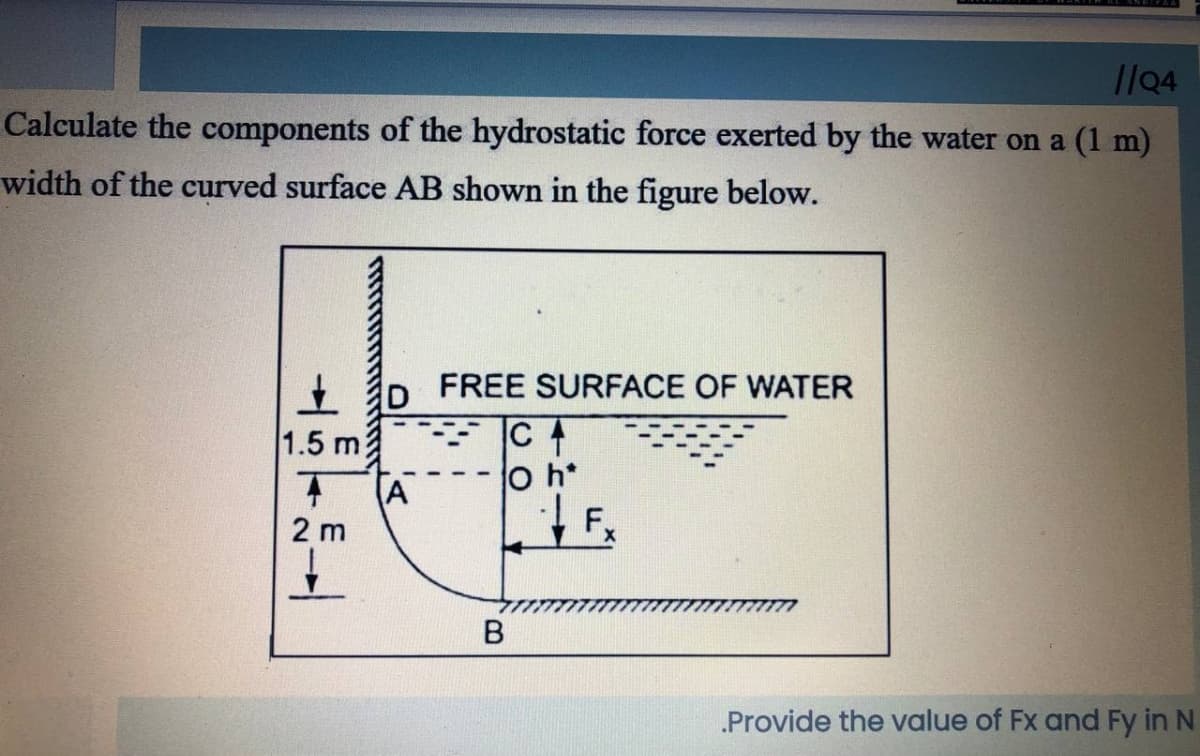 l/04
Calculate the components of the hydrostatic force exerted by the water on a (1 m)
width of the curved surface AB shown in the figure below.
+ p FREE SURFACE OF WATER
1.5 m3
O h*
A
2 m
Provide the value of Fx and Fy in N
B.
