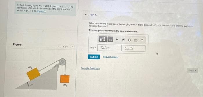 In the following figure m = 20.0 kg and a622 The
coetticient of kinetic friction betwoen the biock and the
incline is a -0.40 (Eigure 1)
Part A
What must be the mass my of the hanging block ifit ia to descend 14.5 m in the tinst 3.00 s after the system is
neleaned from rest?
Express your anewer with the appropriate units.
Figure
t of 1
my Value
Units
Submit
Bequest Aner
Provide Feedback
Next>
