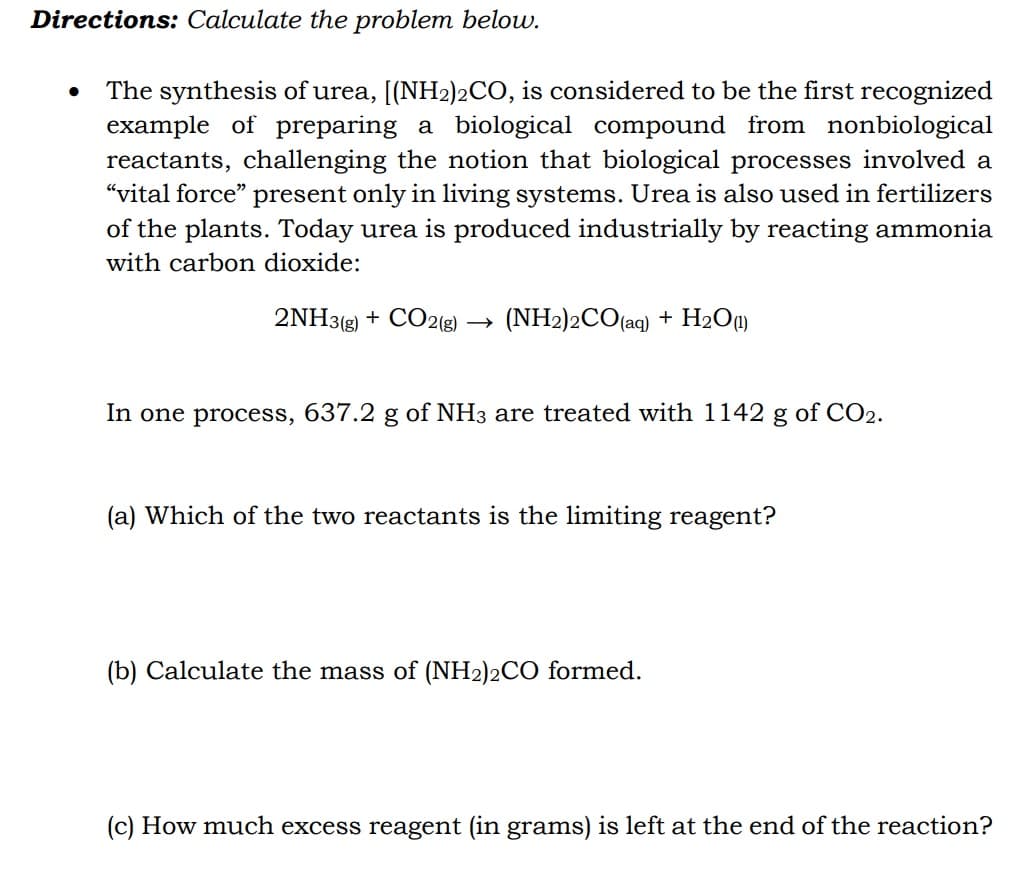 Directions: Calculate the problem below.
The synthesis of urea, [(NH2)2CO, is considered to be the first recognized
example of preparing a biological compound from nonbiological
reactants, challenging the notion that biological processes involved a
“vital force" present only in living systems. Urea is also used in fertilizers
of the plants. Today urea is produced industrially by reacting ammonia
with carbon dioxide:
2NH3(g) + CO2(g) → (NH2)2CO(aq) + H2Oq)
In one process,
637.2 g
of NH3 are treated with 1142 g of CO2.
(a) Which of the two reactants is the limiting reagent?
(b) Calculate the mass of (NH2)2CO formed.
(c) How much excess reagent (in grams) is left at the end of the reaction?
