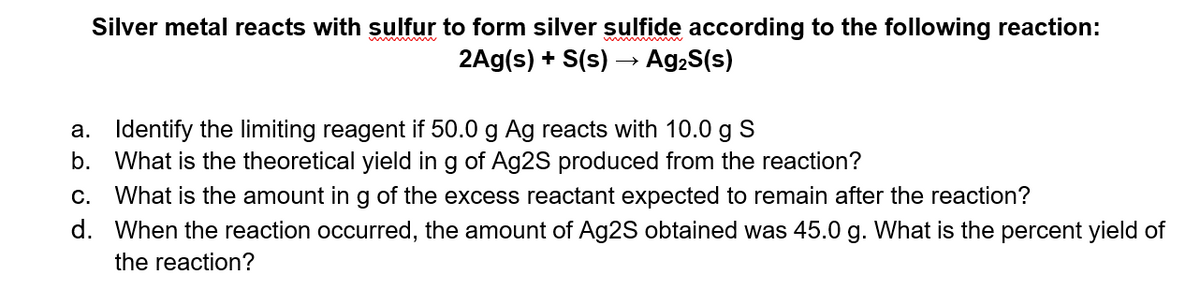 Silver metal reacts with sulfur to form silver sulfide according to the following reaction:
2Ag(s) + S(s) –→ Ag2S(s)
a. Identify the limiting reagent if 50.0 g Ag reacts with 10.0 g S
b. What is the theoretical yield in g of Ag2S produced from the reaction?
c. What is the amount ing of the excess reactant expected to remain after the reaction?
d. When the reaction occurred, the amount of Ag2S obtained was 45.0 g. What is the percent yield of
the reaction?
