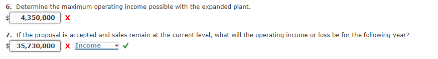 6. Determine the maximum operating income possible with the expanded plant.
4,350,000 x
7. If the proposal is accepted and sales remain at the current level, what will the operating income or loss be for the following year?
35,730,000 x Income
