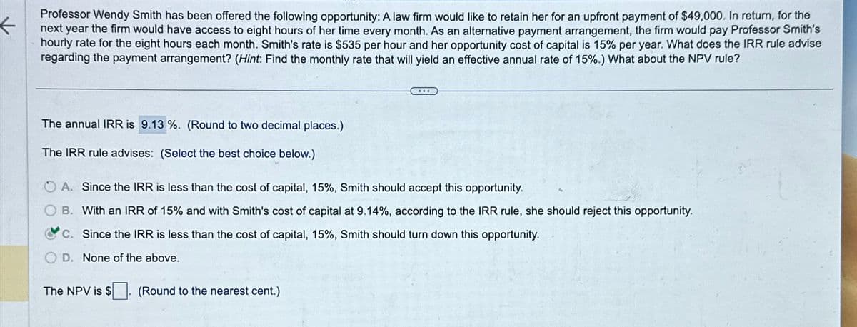Professor Wendy Smith has been offered the following opportunity: A law firm would like to retain her for an upfront payment of $49,000. In return, for the
next year the firm would have access to eight hours of her time every month. As an alternative payment arrangement, the firm would pay Professor Smith's
hourly rate for the eight hours each month. Smith's rate is $535 per hour and her opportunity cost of capital is 15% per year. What does the IRR rule advise
regarding the payment arrangement? (Hint: Find the monthly rate that will yield an effective annual rate of 15%.) What about the NPV rule?
The annual IRR is 9.13%. (Round to two decimal places.)
The IRR rule advises: (Select the best choice below.)
A. Since the IRR is less than the cost of capital, 15%, Smith should accept this opportunity.
B. With an IRR of 15% and with Smith's cost of capital at 9.14%, according to the IRR rule, she should reject this opportunity.
c. Since the IRR is less than the cost of capital, 15%, Smith should turn down this opportunity.
D. None of the above.
The NPV is $
(Round to the nearest cent.)