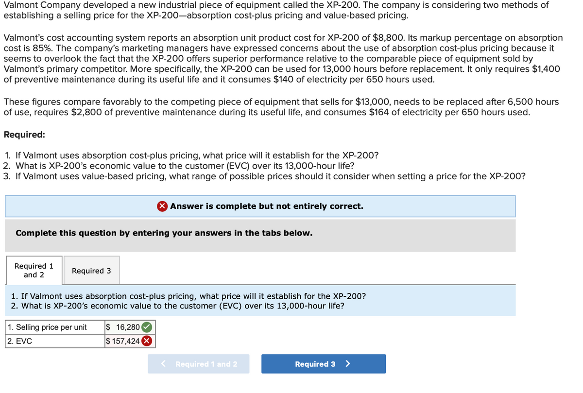 Valmont Company developed a new industrial piece of equipment called the XP-200. The company is considering two methods of
establishing a selling price for the XP-200-absorption cost-plus pricing and value-based pricing.
Valmont's cost accounting system reports an absorption unit product cost for XP-200 of $8,800. Its markup percentage on absorption
cost is 85%. The company's marketing managers have expressed concerns about the use of absorption cost-plus pricing because it
seems to overlook the fact that the XP-200 offers superior performance relative to the comparable piece of equipment sold by
Valmont's primary competitor. More specifically, the XP-200 can be used for 13,000 hours before replacement. It only requires $1,400
of preventive maintenance during its useful life and it consumes $140 of electricity per 650 hours used.
These figures compare favorably to the competing piece of equipment that sells for $13,000, needs to be replaced after 6,500 hours
of use, requires $2,800 of preventive maintenance during its useful life, and consumes $164 of electricity per 650 hours used.
Required:
1. If Valmont uses absorption cost-plus pricing, what price will it establish for the XP-200?
2. What is XP-200's economic value to the customer (EVC) over its 13,000-hour life?
3. If Valmont uses value-based pricing, what range of possible prices should it consider when setting a price for the XP-200?
× Answer is complete but not entirely correct.
Complete this question by entering your answers in the tabs below.
Required 1
and 2
Required 3
1. If Valmont uses absorption cost-plus pricing, what price will it establish for the XP-200?
2. What is XP-200's economic value to the customer (EVC) over its 13,000-hour life?
1. Selling price per unit
2. EVC
$ 16,280
$157,424 X
< Required 1 and 2
Required 3 >