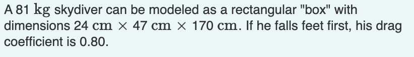 A 81 kg skydiver can be modeled as a rectangular "box" with
dimensions 24 cm × 47 cm × 170 cm. If he falls feet first, his drag
coefficient is 0.80.
