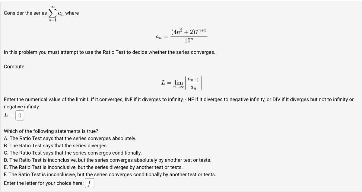 Consider the series
Compute
(4n² + 2)7n+5
10"
In this problem you must attempt to use the Ratio Test to decide whether the series converges.
n=1
L =
=
an where
0
an
L = lim
n→∞
Enter the numerical value of the limit L if it converges, INF if it diverges to infinity, -INF if it diverges to negative infinity, or DIV if it diverges but not to infinity or
negative infinity.
an+1
an
Which of the following statements is true?
A. The Ratio Test says that the series converges absolutely.
B. The Ratio Test says that the series diverges.
C. The Ratio Test says that the series converges conditionally.
D. The Ratio Test is inconclusive, but the series converges absolutely by another test or tests.
E. The Ratio Test is inconclusive, but the series diverges by another test or tests.
F. The Ratio Test is inconclusive, but the series converges conditionally by another test or tests.
Enter the letter for your choice here: f