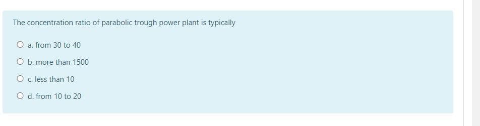 The concentration ratio of parabolic trough power plant is typically
O a. from 30 to 40
O b. more than 1500
O c. less than 10
O d. from 10 to 20
