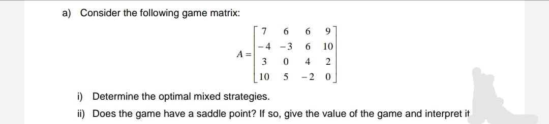 a) Consider the following game matrix:
7
6.
9
- 4 -3
6.
10
A =
3
4
2
10
- 2
i) Determine the optimal mixed strategies.
ii) Does the game have a saddle point? If so, give the value of the game and interpret it
6 ㅇ5
