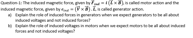 Question-1: The induced magnetic force, given by Find = i (Lx B), is called motor action and the
induced magnetic force, given by eina = (V × B). L, is called generator action.
a) Explain the role of induced forces in generators when we expect generators to be all about
induced voltages and not induced forces?
b) Explain the role of induced voltages in motors when we expect motors to be all about induced
forces and not induced voltages?
