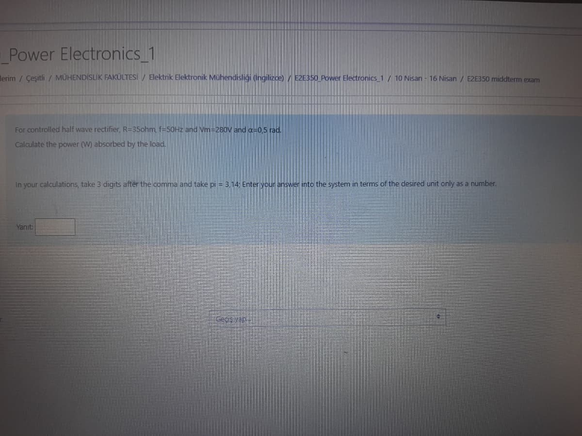Power Electronics_1
lerim / Çeşitli / MÜHENDİSLİK FAKÜLTESİ / Elektrik Elektronik Mühendisliği (İngilizce) / E2E350_Power Electronics_1 / 10 Nisan - 16 Nisan / E2E350 middterm exam
For controlled half wave rectifier, R=35ohm, f=50Hz and Vm=280V and a=0,5 rad.
Calculate the power (W) absorbed by the load.
In your calculations, take 3 digits after the comma and take pi = 3,14; Enter your answer into the system in terms of the desired unit only as a number.
Yanıt:
Geçiş yap...