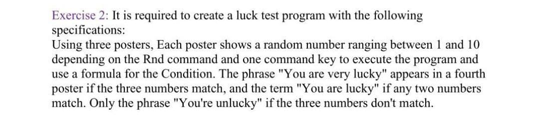 Exercise 2: It is required to create a luck test program with the following
specifications:
Using three posters, Each poster shows a random number ranging between 1 and 10
depending on the Rnd command and one command key to execute the program and
use a formula for the Condition. The phrase "You are very lucky" appears in a fourth
poster if the three numbers match, and the term "You are lucky" if any two numbers
match. Only the phrase "You're unlucky" if the three numbers don't match.