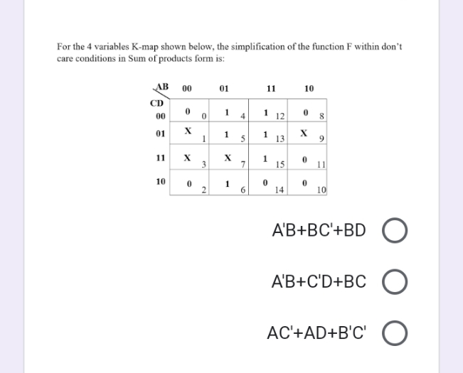 For the 4 variables K-map shown below, the simplification of the function F within don't
care conditions in Sum of products form is:
AB
00
01
11
10
CD
00
1
1 12
8
01
1.
5
13
9
11
7
1
15
11
10
1
6
14
10
A'B+BC'+BD
A'B+C'D+BC
AC'+AD+B'C'
4.
2.
