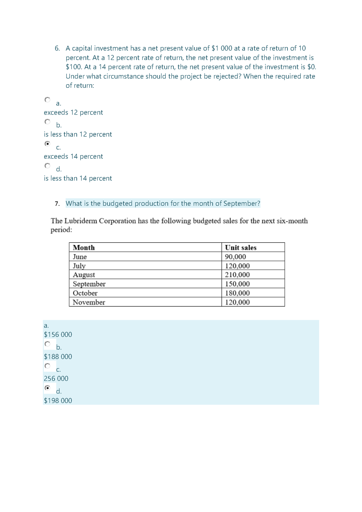 6. A capital investment has a net present value of $1 000 at a rate of return of 10
percent. At a 12 percent rate of return, the net present value of the investment is
$100. At a 14 percent rate of return, the net present value of the investment is $0.
Under what circumstance should the project be rejected? When the required rate
of return:
a.
exceeds 12 percent
b.
is less than 12 percent
C.
exceeds 14 percent
d.
is less than 14 percent
7. What is the budgeted production for the month of September?
The Lubriderm Corporation has the following budgeted sales for the next six-month
period:
Month
Unit sales
June
July
August
September
October
November
90,000
120,000
210,000
150,000
180,000
120,000
a.
$156 000
b.
$188 000
C.
256 000
d.
$198 000
