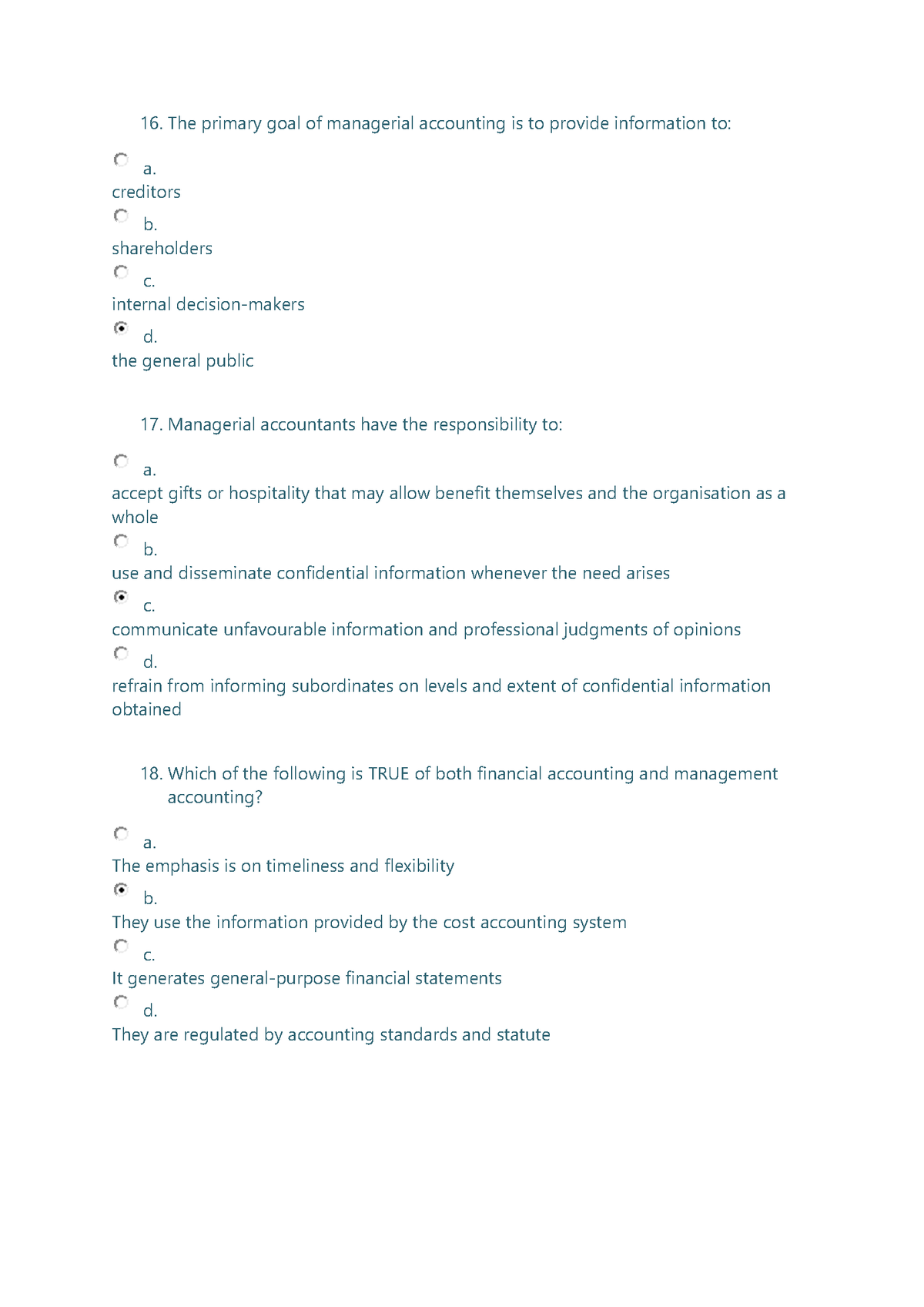 16. The primary goal of managerial accounting is to provide information to:
a.
creditors
b.
shareholders
С.
internal decision-makers
d.
the general public
17. Managerial accountants have the responsibility to:
a.
accept gifts or hospitality that may allow benefit themselves and the organisation as a
whole
b.
use and disseminate confidential information whenever the need arises
C.
communicate unfavourable information and professional judgments of opinions
d.
refrain from informing subordinates on levels and extent of confidential information
obtained
18. Which of the following is TRUE of both financial accounting and management
accounting?
а.
The emphasis is on timeliness and flexibility
b.
They use the information provided by the cost accounting system
С.
It generates general-purpose financial statements
d.
They are regulated by accounting standards and statute
