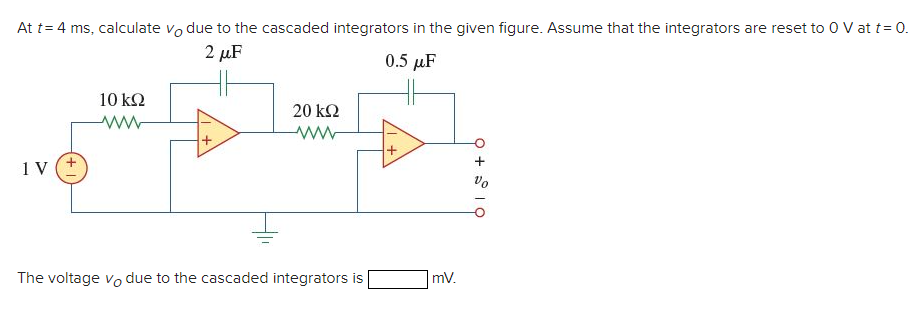 At t = 4 ms, calculate vodue to the cascaded integrators in the given figure. Assume that the integrators are reset to 0 V at t = 0.
2 μF
0.5 μF
1 V
10 ΚΩ
20 ΚΩ
ww
The voltage vo due to the cascaded integrators is
mV.
9 + 10