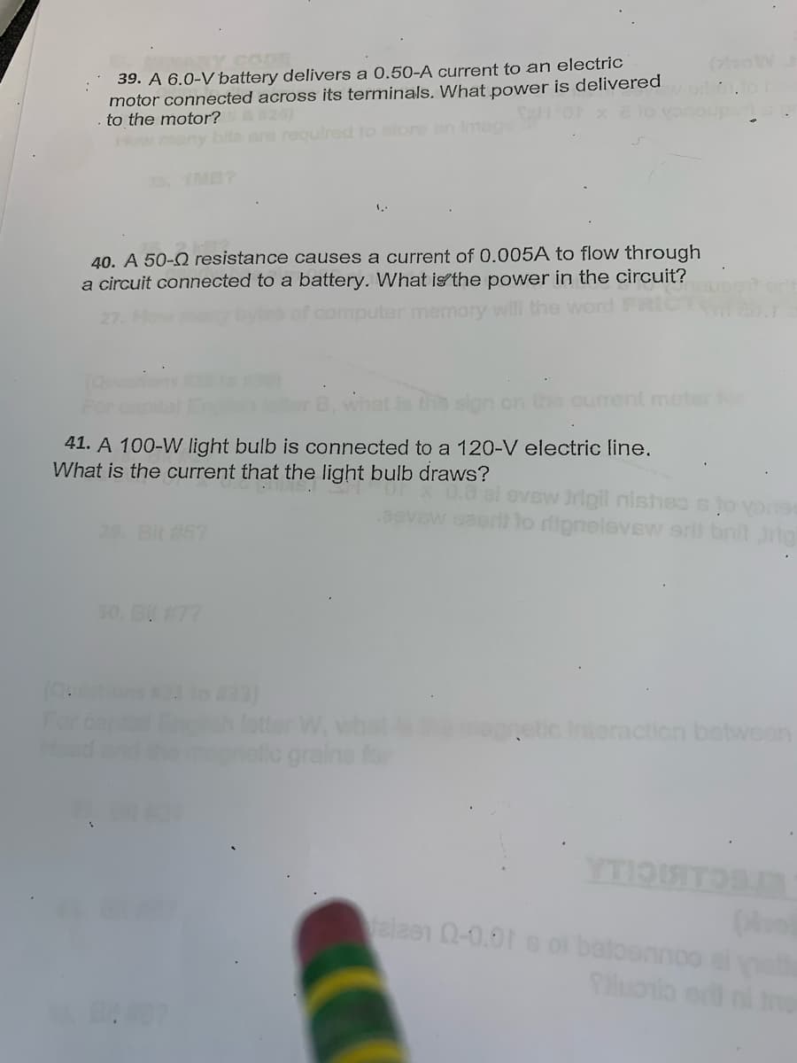 39. A 6.0-V battery delivers a 0.50-A current to an electric
motor connected across its terminals. What power is delivered
to the motor? 5 &#26)
IMB1
40. A 50- resistance causes a current of 0.005A to flow through
a circuit connected to a battery. What is the power in the circuit?
outer memory will the word
41. A 100-W light bulb is connected to a 120-V electric line.
What is the current that the light bulb draws?
(833)
W₁
grains for
I evew frigil nishes to youss
aeril to riignelevew srit brit rig
netic Interaction between
YTIOIT
beloonnoo
Tiluoto or ni ino
felzen 02-0.01